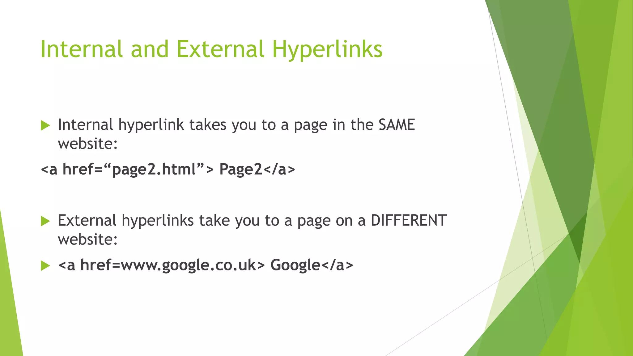 Internal and External Hyperlinks
Internal hyperlink takes you to a page in the SAME
website:
<a href=“page2.html”> Page2</a>
External hyperlinks take you to a page on a DIFFERENT
website:
<a href=www.google.co.uk> Google</a>