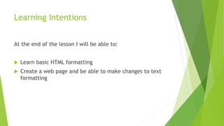 Learning Intentions
At the end of the lesson I will be able to:
 Learn basic HTML formatting
 Create a web page and be able to make changes to text
formatting
 