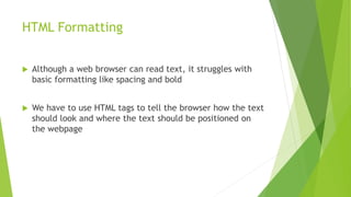 HTML Formatting
 Although a web browser can read text, it struggles with
basic formatting like spacing and bold
 We have to use HTML tags to tell the browser how the text
should look and where the text should be positioned on
the webpage
 