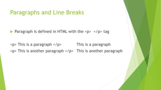 Paragraphs and Line Breaks
 Paragraph is defined in HTML with the <p> </p> tag
<p> This is a paragraph </p> This is a paragraph
<p> This is another paragraph </p> This is another paragraph
 