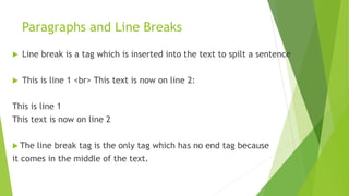 Paragraphs and Line Breaks
 Line break is a tag which is inserted into the text to spilt a sentence
 This is line 1 <br> This text is now on line 2:
This is line 1
This text is now on line 2
 The line break tag is the only tag which has no end tag because
it comes in the middle of the text.
 