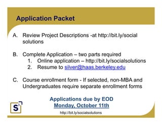 Application Packet

A. Review Project Descriptions -at http://bit.ly/social
   solutions

B.
B Complete Application – two parts required
Click to edit Master text styles
          1. Online application – http://bit.ly/socialsolutions
      Second level
          2. Resume to silver@haas.berkeley.edu
           Third level
          Fourth level
              Fifth level
C. Course enrollment form - If selected, non-MBA and
   Undergraduates require separate enrollment forms

                   Applications due by EOD
                    pp               y
                    Monday, October 11th
                            http://bit.ly/socialsolutions
 