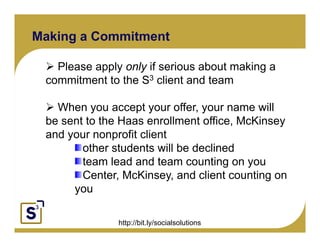 Making a Commitment

      Please apply only if serious about making a
    commitment to the S3 client and t
         it   t t th        li t d team

            When you accept your offer your name will
                                        offer,
Click to edit Master text styles
      Second level to the Haas enrollment office, McKinsey
       be sent
       and your nonprofit client
               y
           Third level          p
                Fourth level
                     other students will be declined
                      Fifth level
                     team lead and team counting on you
                     Center, McKinsey, and client counting on
                  you

                     http://bit.ly/socialsolutions
 