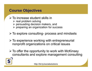 Course Objectives
   To increase student skills in
      real problem solving
      persuading decision makers, and
      preparing an organization for success

       To explore consulting- process and mindsets
Click to edit Master text styles
      Second level
           Third level
       To experience working with entrepreneurial
                Fourth level
                     Fifth level
       nonprofit organizations on critical issues

   To offer the opportunity to work with McKinsey
   consultants and explore management consulting

                    http://bit.ly/socialsolutions
 