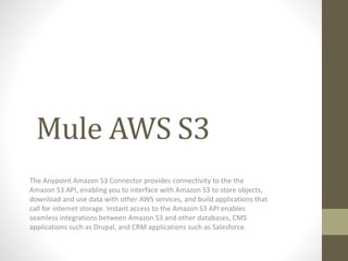 Mule AWS S3
The Anypoint Amazon S3 Connector provides connectivity to the the
Amazon S3 API, enabling you to interface with Amazon S3 to store objects,
download and use data with other AWS services, and build applications that
call for internet storage. Instant access to the Amazon S3 API enables
seamless integrations between Amazon S3 and other databases, CMS
applications such as Drupal, and CRM applications such as Salesforce.
 