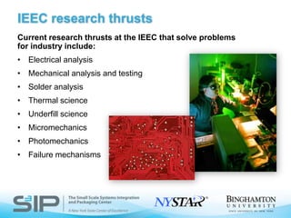 IEEC research thrustsCurrent research thrusts at the IEEC that solve problems for industry include:Electrical analysisMechanical analysis and testingSolder analysis Thermal scienceUnderfill scienceMicromechanicsPhotomechanics Failure mechanisms