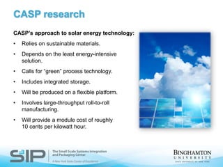 New analytical and experimental tools to analyze electronic systems Center for Advanced Microelectronics Manufacturing (CAMM)The Center for Advanced Microelectronics Manufacturing was established as an R&D center with an award from the Flex Tech Alliance to a team from Binghamton University, Endicott Interconnect and Cornell University.The CAMM:Demonstrates the feasibility of roll-to-roll (R2R) electronics manufacturing by acquiring prototype tools and establishing processes to produce low-volume, test bed products in partnership with industry.Addresses R2R fundamental enabling technologies and sciences.Develops flexible components for medical applications, military and homeland security, displays, electronics, energy and telecommunications.