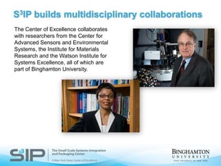 S3IP builds multidisciplinary collaborationsThe Center of Excellence collaborates with researchers from the Center for Advanced Sensors and Environmental Systems, the Institute for Materials Research and the Watson Institute for Systems Excellence, all of which are part of Binghamton University.