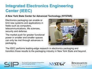 Integrated Electronics Engineering Center (IEEC)A New York State Center for Advanced Technology (NYSTAR)Electronics packaging can enable or limit new systems and applications in fields such as computers, telecommunications, life sciences, security and defense. The market push for greater functional power in smaller and smaller spaces can only be met through advances in packaging.The IEEC performs leading-edge research in electronics packaging and transfers those results to the packaging industry in New York State and beyond.