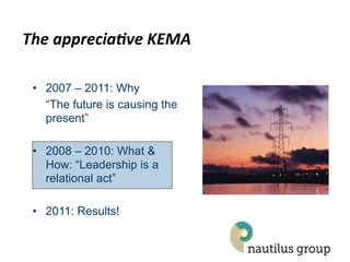 The$apprecia*ve$KEMA$

 •  2007 – 2011: Why
    “The future is causing the
    present”

 •  2008 – 2010: What &
    How: “Leadership is a
    relational act”

 •  2011: Results!
 