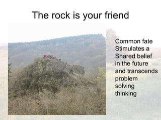 The rock is your friend

                   Common fate
                   Stimulates a
                   Shared belief
                   in the future
                   and transcends
                   problem
                   solving
                   thinking
 