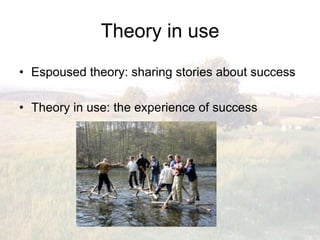 Theory in use
•  Espoused theory: sharing stories about success

•  Theory in use: the experience of success
 