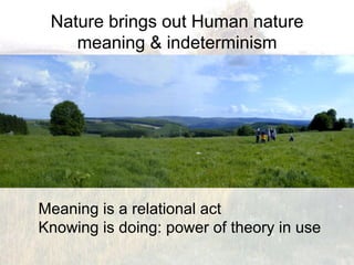 Nature brings out Human nature
    meaning & indeterminism




Meaning is a relational act
Knowing is doing: power of theory in use
 