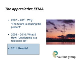 The$apprecia*ve$KEMA$

 •  2007 – 2011: Why:
    “The future is causing the
    present”

 •  2008 – 2010: What &
    How: “Leadership is a
    relational act”

 •  2011: Results!
 