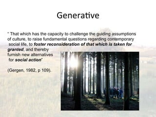Genera2ve(
“ That which has the capacity to challenge the guiding assumptions
of culture, to raise fundamental questions regarding contemporary
 social life, to foster reconsideration of that which is taken for
granted, and thereby
furnish new alternatives
 for social action”

(Gergen, 1982, p 109).
 