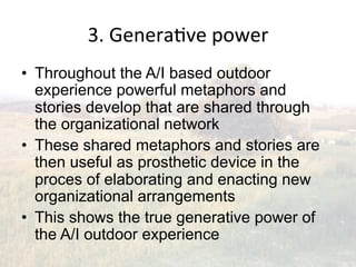 3.(Genera2ve(power(
•  Throughout the A/I based outdoor
   experience powerful metaphors and
   stories develop that are shared through
   the organizational network
•  These shared metaphors and stories are
   then useful as prosthetic device in the
   proces of elaborating and enacting new
   organizational arrangements
•  This shows the true generative power of
   the A/I outdoor experience
 
