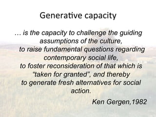 Genera2ve(capacity(
… is the capacity to challenge the guiding
         assumptions of the culture,
 to raise fundamental questions regarding
          contemporary social life,
 to foster reconsideration of that which is
      “taken for granted”, and thereby
  to generate fresh alternatives for social
                   action.
                         Ken Gergen,1982
 