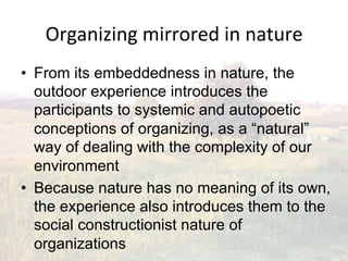 Organizing(mirrored(in(nature(
•  From its embeddedness in nature, the
   outdoor experience introduces the
   participants to systemic and autopoetic
   conceptions of organizing, as a “natural”
   way of dealing with the complexity of our
   environment
•  Because nature has no meaning of its own,
   the experience also introduces them to the
   social constructionist nature of
   organizations
 