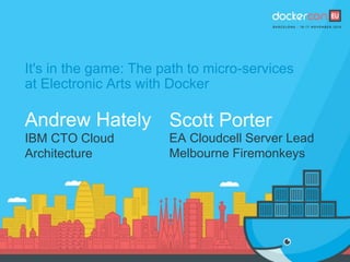 It's in the game: The path to micro-services
at Electronic Arts with Docker
Andrew Hately
IBM CTO Cloud
Architecture
Scott Porter
EA Cloudcell Server Lead
Melbourne Firemonkeys
 