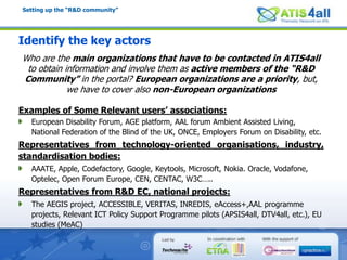 Setting up the “R&D community”Identify the key actorsWho are the main organizations that have to be contacted in ATIS4all to obtain information and involve them as active members of the “R&D Community” in the portal? European organizations are a priority, but, we have to cover also non-European organizationsExamples of Some Relevant users’ associations:European Disability Forum, AGE platform, AAL forum Ambient Assisted Living, National Federation of the Blind of the UK, ONCE, Employers Forum on Disability, etc.Representatives from technology-oriented organisations, industry, standardisation bodies:AAATE, Apple, Codefactory, Google, Keytools, Microsoft, Nokia. Oracle, Vodafone, Optelec, Open Forum Europe, CEN, CENTAC, W3C…..Representatives from R&D EC, national projects:The AEGIS project, ACCESSIBLE, VERITAS, INREDIS, eAccess+,AAL programme projects, Relevant ICT Policy Support Programme pilots (APSIS4all, DTV4all, etc.), EU studies (MeAC) 