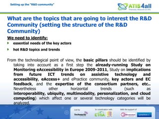 Setting up the “R&D community”What are the topics that are going to interest the R&D Community (setting the structure of the R&D Community) We need to identify:essential needs of the key actorshot R&D topics and trendsFrom the technological point of view, the basic pillars should be identified by taking into account as a first step the already-running Study on Monitoring eAccessibility in Europe 2009-2011, Study on implications from future ICT trends on assistive technology and accessibility, eAccess+ and ePractice community, key actors and EC feedback, and the expertise of the consortium partners, etc.. Nevertheless other horizontal trends (such as interoperability, ubiquity, multimodality, personalization, and cloud computing) which affect one or several technology categories will be analyzed.