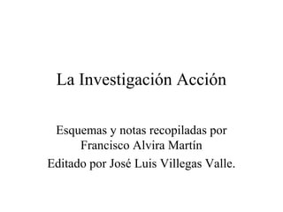 La Investigación Acción

 Esquemas y notas recopiladas por
      Francisco Alvira Martín
Editado por José Luis Villegas Valle.
 