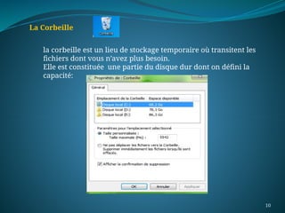 10
La Corbeille
la corbeille est un lieu de stockage temporaire où transitent les
fichiers dont vous n’avez plus besoin.
Elle est constituée une partie du disque dur dont on défini la
capacité:
 