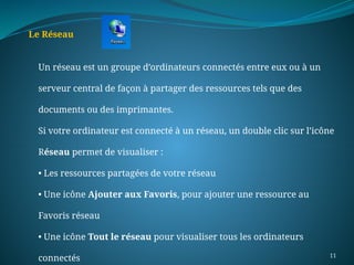 11
Le Réseau
Un réseau est un groupe d’ordinateurs connectés entre eux ou à un
serveur central de façon à partager des ressources tels que des
documents ou des imprimantes.
Si votre ordinateur est connecté à un réseau, un double clic sur l’icône
Réseau permet de visualiser :
• Les ressources partagées de votre réseau
• Une icône Ajouter aux Favoris, pour ajouter une ressource au
Favoris réseau
• Une icône Tout le réseau pour visualiser tous les ordinateurs
connectés
 