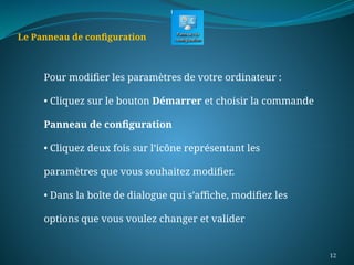 12
Le Panneau de configuration
Pour modifier les paramètres de votre ordinateur :
• Cliquez sur le bouton Démarrer et choisir la commande
Panneau de configuration
• Cliquez deux fois sur l’icône représentant les
paramètres que vous souhaitez modifier.
• Dans la boîte de dialogue qui s’affiche, modifiez les
options que vous voulez changer et valider
 