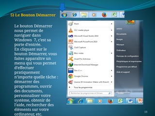 13
5) Le Bouton Démarrer
Le bouton Démarrer
nous permet de
naviguer dans
Windows 7, c’est sa
porte d’entrée.
En cliquant sur le
bouton Démarrer, vous
faites apparaître un
menu qui vous permet
d’effectuer
pratiquement
n’importe quelle tâche :
démarrer des
programmes, ouvrir
des documents,
personnaliser votre
système, obtenir de
l’aide, rechercher des
éléments sur votre
ordinateur, etc.
 