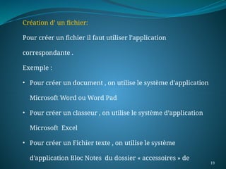 19
Création d’ un fichier:
Pour créer un fichier il faut utiliser l’application
correspondante .
Exemple :
• Pour créer un document , on utilise le système d’application
Microsoft Word ou Word Pad
• Pour créer un classeur , on utilise le système d’application
Microsoft Excel
• Pour créer un Fichier texte , on utilise le système
d’application Bloc Notes du dossier « accessoires » de
 