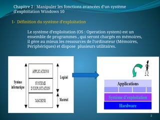 2
1- Définition du système d’exploitation
Le système d’exploitation (OS : Operation system) est un
ensemble de programmes , qui seront chargés en mémoires,
il gère au mieux les ressources de l’ordinateur (Mémoires,
Périphériques) et dispose plusieurs utilitaires.
Chapitre 2 : Manipuler les fonctions avancées d’un système
d’exploitation Windows 10
 