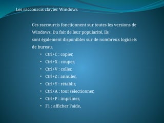 Les raccourcis clavier Windows
Ces raccourcis fonctionnent sur toutes les versions de
Windows. Du fait de leur popularité, ils
sont également disponibles sur de nombreux logiciels
de bureau.
• Ctrl+C : copier,
• Ctrl+X : couper,
• Ctrl+V : coller,
• Ctrl+Z : annuler,
• Ctrl+Y : rétablir,
• Ctrl+A : tout sélectionner,
• Ctrl+P : imprimer,
• F1 : afficher l’aide,
 