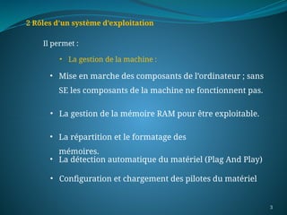 3
2 Rôles d’un système d’exploitation
Il permet :
• La gestion de la machine :
• Configuration et chargement des pilotes du matériel
• Mise en marche des composants de l’ordinateur ; sans
SE les composants de la machine ne fonctionnent pas.
• La gestion de la mémoire RAM pour être exploitable.
• La répartition et le formatage des
mémoires.
• La détection automatique du matériel (Plag And Play)
 