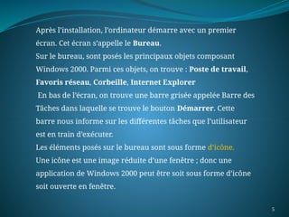 5
Après l’installation, l’ordinateur démarre avec un premier
écran. Cet écran s’appelle le Bureau.
Sur le bureau, sont posés les principaux objets composant
Windows 2000. Parmi ces objets, on trouve : Poste de travail,
Favoris réseau, Corbeille, Internet Explorer
En bas de l’écran, on trouve une barre grisée appelée Barre des
Tâches dans laquelle se trouve le bouton Démarrer. Cette
barre nous informe sur les différentes tâches que l’utilisateur
est en train d’exécuter.
Les éléments posés sur le bureau sont sous forme d’icône.
Une icône est une image réduite d’une fenêtre ; donc une
application de Windows 2000 peut être soit sous forme d’icône
soit ouverte en fenêtre.
 