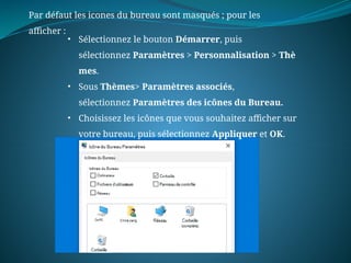 Par défaut les icones du bureau sont masqués ; pour les
afficher :
• Sélectionnez le bouton Démarrer, puis
sélectionnez Paramètres > Personnalisation > Thè
mes.
• Sous Thèmes> Paramètres associés,
sélectionnez Paramètres des icônes du Bureau.
• Choisissez les icônes que vous souhaitez afficher sur
votre bureau, puis sélectionnez Appliquer et OK.
 