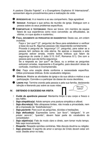 A pastora Cláudia Fajardo8
, e o Evangelismo Explosivo III Internacional9
,
apresentam alguns procedimentos para a realização da visita:
 APRESENTE-SE: A si mesmo e ao seu companheiro. Seja agradável.
 INDAGUE: Averigue o que achou da reunião da igreja. Dialogue com a
pessoa sobre os seus problemas específicos;
 COMPARTILHE O TESTEMUNHO: Deve ser breve. Um membro da equipe
falará de sua experiência como novo convertido: as dificuldades, as
vitórias, e o que ajudou e sustentou;
 FAÇA, NOVAMENTE AS PERGUNTAS DE DIAGNÓSTICO: Desta vez, em ordem
invertida;
Faça o “por que?” (2a
. pergunta) de Deus para estabelecer e verificar
a base da sua fé. Algumas pessoas não responderão corretamente;
Proceda à pergunta de “segurança” (1a
. pergunta), para saber se a
pessoa tem certeza de vida eterna. Se apenas a resposta a esta
pergunta estiver errada, mostre textos bíblicos que falam da
segurança do crente (I João 5:13; 6:47; Romanos 8:1). Ore com a
pessoa para que ela tenha segurança;
Se a resposta ao “por que?” de Deus, ou a ambas as perguntas
estiverem erradas, reapresente o Evangelho, para descobrir áreas de
confusão, incerteza e incompreensão.
 ORE: Faça uma oração direta conforme a necessidade específica.
Utilize promessas bíblicas. Evite vocabulário religioso;
 ENVOLVA: Mostre as atividades da igreja e da sua célula e motive a sua
participação. Convide-o a participar da classe de novos decididos;
 LIBERE PAZ: Termine orando pela pessoa e pela sua família, declarando
bênção e liberando paz sobre as suas vidas;
IV. OBTENDO O SUCESSO NA VISITA
 Cuide da aparência pessoal: Mantenha limpo o seu corpo e fresco o
seu hálito;
 Seja simpático(a): Adote sempre uma postura simpática e afável;
 Seja discreto(a): Não ultrapasse limites, não invada a privacidade, nem
dê a impressão de “bisbilhoteiro(a)”;
 Seja paciente: Para ouvir as perguntas, dúvidas e hesitações;
 Seja delicado(a): Expressões como: “por favor”, “obrigado”, “é um
prazer servi-lo”, “querido”, devem fazer parte do vocabulário do
consolidador;
 Seja objetivo(a): Fale de modo claro e direto, sem tomar muito tempo.
Não seja inconveniente;
 Respeite: Respeite opiniões contrárias. Não discuta doutrina ou religião;
 Seja amoroso: O espírito de amor e serviço de Cristo devem estar em
você. Destile amor no trato;

Dê o seu
melhor!
 