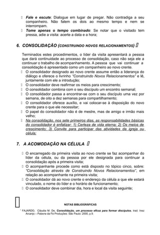  Fale e escute: Dialogue em lugar de pregar. Não contradiga a seu
companheiro. Não falem os dois ao mesmo tempo e nem se
interrompam.
 Tome apenas o tempo combinado: Se notar que o visitado tem
pressa, adie a visita: acerte a data e a hora;
6. CONSOLIDAÇÃO (CONSTRUINDO NOVOS RELACIONAMENTOS) 
Terminados estes procedimentos, o líder da visita apresentará a pessoa
que dará continuidade ao processo de consolidação, caso não seja ele a
continuar o trabalho de acompanhamento. A pessoa que vai continuar a
consolidação é apresentado como um companheiro ao novo crente.
 O consolidador designado ao novo crente assume então a liderança do
diálogo e oferece o livrinho “Construindo Novos Relacionamentos” e lê,
juntamente com ele a introdução;
 O consolidador deve reafirmar os meios para crescimento;
 O consolidador combina com o seu discípulo um encontro semanal;
 O consolidador passa a encontrar-se com o seu discípulo uma vez por
semana, de oito a dez semanas para compartilhamento;
 O consolidador oferece auxílio, e vai colocar-se à disposição do novo
crente para o que ele necessitar;
 O papel do consolidador não é de mestre, mas de amigo e irmão mais
velho;
 Na consolidação, nos sete primeiros dias, as responsabilidades básicas
do consolidador é enfatizar: 1) Certeza de vida eterna; 2) Os meios de
crescimento; 3) Convite para participar das atividades da igreja ou
célula;
7. A ACOMODAÇÃO NA CÉLULA 
 O encarregado da primeira visita ao novo crente se faz acompanhar do
líder da célula, ou da pessoa por ele designada para continuar a
consolidação após a primeira visita;
 O acompanhante procede como está disposto no tópico cinco, sobre:
“Consolidação através de Construindo Novos Relacionamentos”, em
relação ao acompanhante na primeira visita;
 O consolidador dá ao novo crente o endereço da célula a que ele estará
vinculado, o nome do líder e o horário de funcionamento;
 O consolidador deve combinar dia, hora e local da visita seguinte;
NOTAS BIBLIOGRÁFICAS
1
FAJARDO, Cláudia M. De, Consolidação, um processo eficaz para formar discípulos, trad. Inez
Arcanjo – Palavra da Fé Produções: São Paulo: 2000, p.9.

 