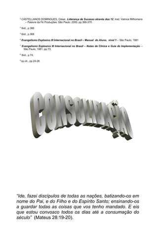 2
CASTELLANOS DOMINGUES, César, Liderança de Sucesso através dos 12, trad. Valnice Milhomens
– Palavra da Fé Produções: São Paulo: 2000, pp.366-370.
3
Ibid., p.366
4
Ibid., p.368
5
Evangelismo Explosivo III Internacional no Brasil – Manual do Aluno, nível 1 – São Paulo, 1981
7
Evangelismo Explosivo III Internacional no Brasil – Notas de Clínica e Guia de Implementação –
São Paulo, 1981, pp.73;
8
Ibid., p.74;
9
op.cit., pp.24-26
“Ide, fazei discípulos de todas as nações, batizando-os em
nome do Pai, e do Filho e do Espírito Santo; ensinando-os
a guardar todas as coisas que vos tenho mandado. E eis
que estou convosco todos os dias até a consumação do
século” (Mateus 28:19-20).
 