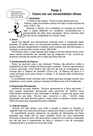 Parte 3
Como ser um consolidador eficaz
2. Amor:
Jesus era alguém que demonstrava profundo amor e compaixão pelas
pessoas: “E saindo Jesus, viu uma grande multidão, e teve compaixão deles,
porque andavam desgarrados e errantes como ovelhas que não têm pastor; e
começou a ensinar-lhes muitas coisas” (Mc.6:34).
Precisamos amar a cada pessoa que chega a nós da mesma forma como
Jesus sentia compaixão por aqueles que se chegavam a ele. Lembre-se:
devemos amá-las de acordo com o valor que Deus lhes dá.
3. Conhecimento da Palavra
Paulo, ao escrever para o seu discípulo Timóteo, ele advertiu-o sobre a
importância do bom manejo da Palavra para o obreiro: “Procura apresentar-te
a Deus, aprovado, como obreiro que não tem de que se envergonhar, que
maneja bem a Palavra da Verdade” (IITm.2:15). “A Palavra de Deus é a
nossa principal arma para vencer o inimigo, e só através dela conhecemos
bem a Deus”.4
O consolidador deve conhecer bem a Bíblia para que consiga orientar com
sabedoria o novo crente, porque é através da Palavra que a fé é fortalecida.
4. Disposição Permanente
Lembre-se do texto anterior: “Procura apresentar-te a Deus aprovado...”.
Isso sugere disposição permanente para servirmos ao Senhor como
instrumentos sensíveis à sua orientação e direção, a quem ele possa usar
sempre na sua obra: “Eis-me aqui, envia-me a mim...” (Is.6:8). Essa
disposição nos dará domínio sobre o nosso corpo e manterá a nossa mente
firme nos alvos que propusermos para o trabalho.
5. Vida de oração
“Orando em todo tempo, com toda a oração e súplica no Espírito, e
vigiando nisto com toda perseverança e súplica por todos os santos” (Ef.6:18).
O consolidador precisa colocar-se na posição de intercessão em favor
daqueles que estão sob os seus cuidados. Deve ser uma intercessão
fervorosa e cheia de amor. Ele deve tomar o lugar do novo crente e interceder
por ele até que a misericórdia de Deus o alcance e lhe dê convicção,
impulsionando-o a crescer em sua vida cristã.
1. Santidade:
A Palavra nos ordena: “Como é santo aquele que vos
chamou, sede vós também santos em toda a vossa maneira de
viver” (I Pd.1:15).
Quando o Senhor vê a santidade no coração do homem,
põe o toque diferente no ministério, concedendo-nos a
oportunidade de obter fruto abundante. Nunca veremos fruto
se não houver integridade em nossas vidas3
Aleluuuuiaaaa!!!!
Hoje estou enviando
mais cinco para a
Escola de Líderes!
 