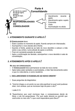 Parte 4
Consolidando
RESPONSABILIDADES
DO
CONSOLIDADOR
1. ATENDIMENTO DURANTE O APELO 
O CONSOLIDADOR deve:
 Estar a postos no momento do apelo, ficando sempre em intercessão;
 Acompanhar o novo decido até à frente;
 Quando à frente, postar-se ao lado do novo decidido e colocar a mão
sobre o seu ombro, numa atitude de apoio e conforto;
 Ficar em constante posição de oração;
 Após a confirmação de decisão, acompanhar o novo decidido à sala de
consolidação;
2. ATENDIMENTO APÓS O APELO 
NA SALA DE CONSOLIDAÇÃO,
 O CONSOLIDADOR deve permanecer ao lado do novo crente:
 Após todos estar sentados e acomodados, o líder fala brevemente sobre
o que é a vida eterna, e como recebê-la:
I. ESCLARECENDO O EVANGELHO AO NOVO CRENTE5
 Duas perguntas de diagnóstico:
A. “Você já chegou a um ponto na sua vida espiritual no qual você pudesse
dizer, com certeza, que se morresse hoje iria para o céu?”
I João 5:13
B. “Suponhamos que você morresse hoje, e comparecesse diante de
Deus, e ele lhe perguntasse: ‘Por que razão deveria eu permitir que
você entre no meu céu?’ o que você responderia para Deus?”
 Atendimento durante o
apelo;
 Atendimento após o apelo;
 Fonovisita
 Visita
 Acomodação na célula
Se não for eu, quem?
Se não for agora,
quando?
Se não for aqui,
onde?
 