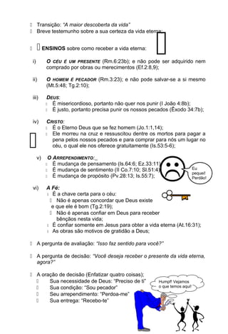  Transição: “A maior descoberta da vida”
 Breve testemunho sobre a sua certeza da vida eterna;
  ENSINOS sobre como receber a vida eterna:
i) O CÉU É UM PRESENTE (Rm.6:23b); e não pode ser adquirido nem
comprado por obras ou merecimentos (Ef.2:8,9);
ii) O HOMEM É PECADOR (Rm.3:23); e não pode salvar-se a si mesmo
(Mt.5:48; Tg.2:10);
iii) DEUS:
 É misericordioso, portanto não quer nos punir (I João 4:8b);
 É justo, portanto precisa punir os nossos pecados (Êxodo 34:7b);
iv) CRISTO:
 É o Eterno Deus que se fez homem (Jo.1:1,14);
 Ele morreu na cruz e ressuscitou dentre os mortos para pagar a
pena pelos nossos pecados e para comprar para nós um lugar no
céu, o qual ele nos oferece gratuitamente (Is.53:5-6);
v) O ARREPENDIMENTO:
 É mudança de pensamento (Is.64:6; Ez.33:11);
 É mudança de sentimento (II Co.7:10; Sl.51:4);
 É mudança de propósito (Pv.28:13; Is.55:7);
vi) A Fé:
 É a chave certa para o céu:
 Não é apenas concordar que Deus existe
e que ele é bom (Tg.2:19);
 Não é apenas confiar em Deus para receber
bênçãos nesta vida;
 É confiar somente em Jesus para obter a vida eterna (At.16:31);
 As obras são motivos de gratidão a Deus;
 A pergunta de avaliação: “Isso faz sentido para você?”
 A pergunta de decisão: “Você deseja receber o presente da vida eterna,
agora?”
 A oração de decisão (Enfatizar quatro coisas);
 Sua necessidade de Deus: “Preciso de ti”
 Sua condição: “Sou pecador”
 Seu arrependimento: “Perdoa-me”
 Sua entrega: “Recebo-te”
Humpf! Vejamos
o que temos aqui!

 Eu
pequei!
Perdão!

 