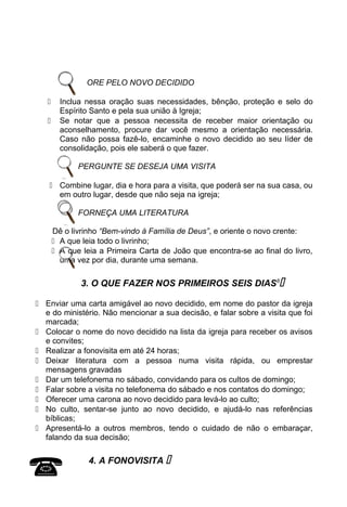 ORE PELO NOVO DECIDIDO
 Inclua nessa oração suas necessidades, bênção, proteção e selo do
Espírito Santo e pela sua união à Igreja;
 Se notar que a pessoa necessita de receber maior orientação ou
aconselhamento, procure dar você mesmo a orientação necessária.
Caso não possa fazê-lo, encaminhe o novo decidido ao seu líder de
consolidação, pois ele saberá o que fazer.
PERGUNTE SE DESEJA UMA VISITA
 Combine lugar, dia e hora para a visita, que poderá ser na sua casa, ou
em outro lugar, desde que não seja na igreja;
FORNEÇA UMA LITERATURA
Dê o livrinho “Bem-vindo à Família de Deus”, e oriente o novo crente:
 A que leia todo o livrinho;
 A que leia a Primeira Carta de João que encontra-se ao final do livro,
uma vez por dia, durante uma semana.
3. O QUE FAZER NOS PRIMEIROS SEIS DIAS6

 Enviar uma carta amigável ao novo decidido, em nome do pastor da igreja
e do ministério. Não mencionar a sua decisão, e falar sobre a visita que foi
marcada;
 Colocar o nome do novo decidido na lista da igreja para receber os avisos
e convites;
 Realizar a fonovisita em até 24 horas;
 Deixar literatura com a pessoa numa visita rápida, ou emprestar
mensagens gravadas
 Dar um telefonema no sábado, convidando para os cultos de domingo;
 Falar sobre a visita no telefonema do sábado e nos contatos do domingo;
 Oferecer uma carona ao novo decidido para levá-lo ao culto;
 No culto, sentar-se junto ao novo decidido, e ajudá-lo nas referências
bíblicas;
 Apresentá-lo a outros membros, tendo o cuidado de não o embaraçar,
falando da sua decisão;
4. A FONOVISITA 

 