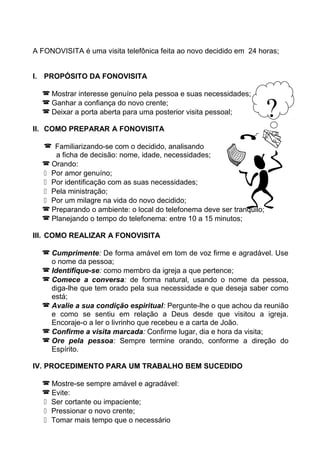 A FONOVISITA é uma visita telefônica feita ao novo decidido em 24 horas;
I. PROPÓSITO DA FONOVISITA
 Mostrar interesse genuíno pela pessoa e suas necessidades;
 Ganhar a confiança do novo crente;
 Deixar a porta aberta para uma posterior visita pessoal;
II. COMO PREPARAR A FONOVISITA
 Familiarizando-se com o decidido, analisando
a ficha de decisão: nome, idade, necessidades;
 Orando:
 Por amor genuíno;
 Por identificação com as suas necessidades;
 Pela ministração;
 Por um milagre na vida do novo decidido;
 Preparando o ambiente: o local do telefonema deve ser tranquilo;
 Planejando o tempo do telefonema: entre 10 a 15 minutos;
III. COMO REALIZAR A FONOVISITA
 Cumprimente: De forma amável em tom de voz firme e agradável. Use
o nome da pessoa;
 Identifique-se: como membro da igreja a que pertence;
 Comece a conversa: de forma natural, usando o nome da pessoa,
diga-lhe que tem orado pela sua necessidade e que deseja saber como
está;
 Avalie a sua condição espiritual: Pergunte-lhe o que achou da reunião
e como se sentiu em relação a Deus desde que visitou a igreja.
Encoraje-o a ler o livrinho que recebeu e a carta de João.
 Confirme a visita marcada: Confirme lugar, dia e hora da visita;
 Ore pela pessoa: Sempre termine orando, conforme a direção do
Espírito.
IV. PROCEDIMENTO PARA UM TRABALHO BEM SUCEDIDO
 Mostre-se sempre amável e agradável:
 Evite:
 Ser cortante ou impaciente;
 Pressionar o novo crente;
 Tomar mais tempo que o necessário
?
 