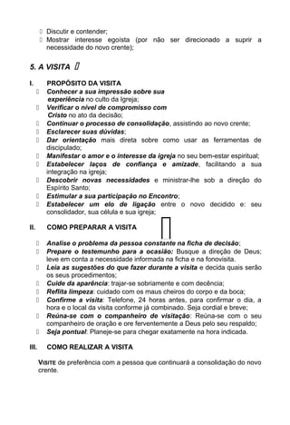  Discutir e contender;
 Mostrar interesse egoísta (por não ser direcionado a suprir a
necessidade do novo crente);
5. A VISITA 
I. PROPÓSITO DA VISITA
 Conhecer a sua impressão sobre sua
experiência no culto da Igreja;
 Verificar o nível de compromisso com
Cristo no ato da decisão;
 Continuar o processo de consolidação, assistindo ao novo crente;
 Esclarecer suas dúvidas;
 Dar orientação mais direta sobre como usar as ferramentas de
discipulado;
 Manifestar o amor e o interesse da igreja no seu bem-estar espiritual;
 Estabelecer laços de confiança e amizade, facilitando a sua
integração na igreja;
 Descobrir novas necessidades e ministrar-lhe sob a direção do
Espírito Santo;
 Estimular a sua participação no Encontro;
 Estabelecer um elo de ligação entre o novo decidido e: seu
consolidador, sua célula e sua igreja;
II. COMO PREPARAR A VISITA
 Analise o problema da pessoa constante na ficha de decisão;
 Prepare o testemunho para a ocasião: Busque a direção de Deus;
leve em conta a necessidade informada na ficha e na fonovisita.
 Leia as sugestões do que fazer durante a visita e decida quais serão
os seus procedimentos;
 Cuide da aparência: trajar-se sobriamente e com decência;
 Reflita limpeza: cuidado com os maus cheiros do corpo e da boca;
 Confirme a visita: Telefone, 24 horas antes, para confirmar o dia, a
hora e o local da visita conforme já combinado. Seja cordial e breve;
 Reúna-se com o companheiro de visitação: Reúna-se com o seu
companheiro de oração e ore ferventemente a Deus pelo seu respaldo;
 Seja pontual: Planeje-se para chegar exatamente na hora indicada.
III. COMO REALIZAR A VISITA
VISITE de preferência com a pessoa que continuará a consolidação do novo
crente.

 