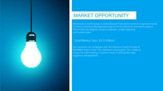 MARKET OPPORTUNITY
Monetization and leverage of rented/leased Financial instruments to generate funds
to finance commercially approved projects for humanitarian and nature projects
We provide due diligence, project evaluation, project planning
and business plan
Total Market Size: $3-5 trillion
Our customers are companies with the minimum Proof of Funds of
100 Million Euro in Cash. This minimum entry level for Tier 1 trades is
set per the G20 meeting in Cannes, France in 2011 by the trade
regulators and legislators.
 