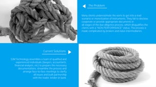 The Problem
Many clients underestimate the eorts to get into a trad
scenario or monetization of instruments. They fail to disclose,
cooperate or provide appropriate documents in
all stages of the due diligence process, which disqualifies the
made complicated by brokers and naive intermediaries.
Current Solutions
S3M Technology assembles a team of qualified and
experienced individuals (lawyers, accountants,
financial analysts, etc) to prepare the necessary
documentations, streamline the process and
arrange face-to-face meetings to clarify
all issues and built partnership
with the trader, lender or bank.
 