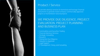 Product / Service
We provide advisory services to monetized and leverage Financial
instruments to generate funds to finance commercially approved
projects or humanitarian natured projects
WE PROVIDE DUE DILIGENCE, PROJECT
EVALUATION, PROJECT PLANNING
AND BUSINESS PLAN
• Commodities and Securities Trading
• Financial Advisory Services
• Strategic Consulting
• Research
• Transaction Due Diligence
• Valuation & Appraisal
• Legal Support
• IT Development, Stang, and Consulting
 