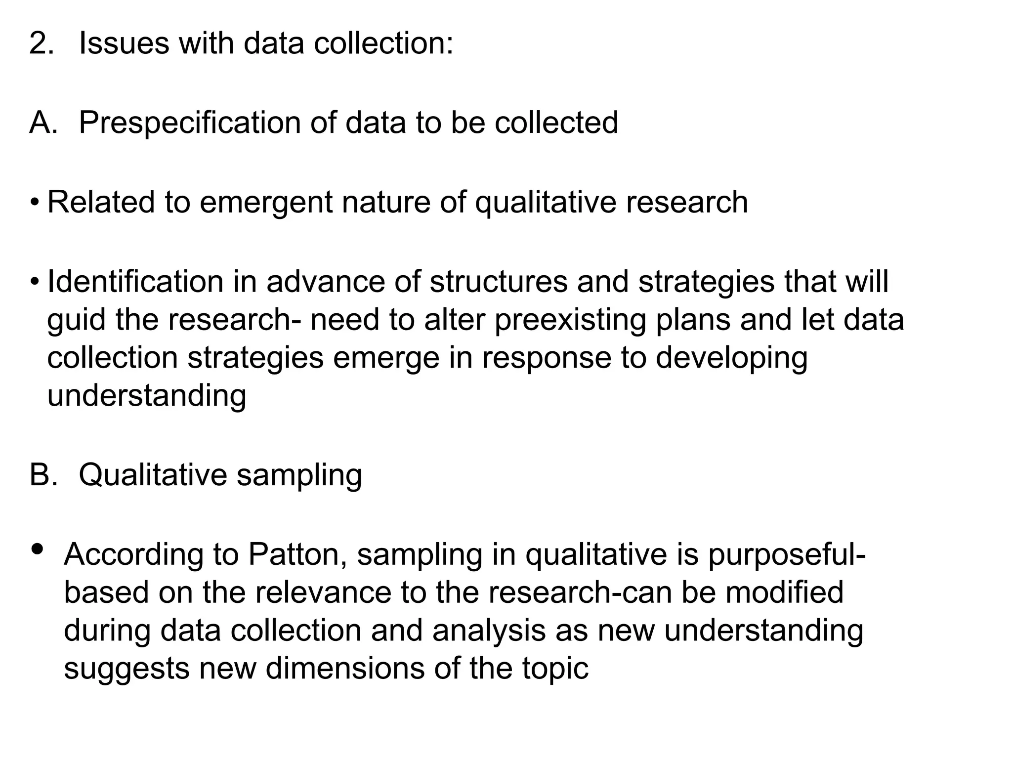 2. Issues with data collection:
A. Prespecification of data to be collected
• Related to emergent nature of qualitative research
• Identification in advance of structures and strategies that will
guid the research- need to alter preexisting plans and let data
collection strategies emerge in response to developing
understanding
B. Qualitative sampling
• According to Patton, sampling in qualitative is purposeful-
based on the relevance to the research-can be modified
during data collection and analysis as new understanding
suggests new dimensions of the topic
 