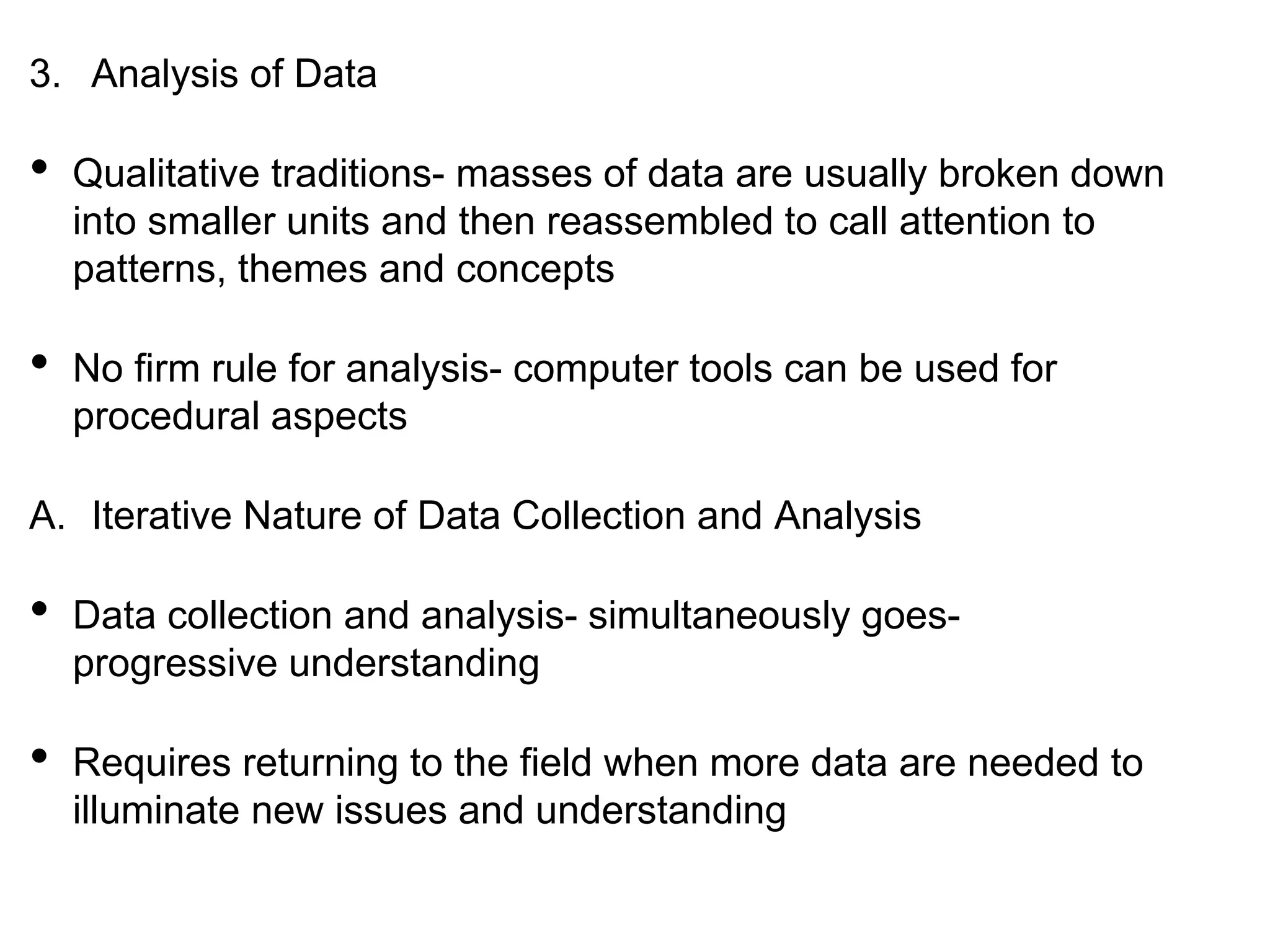 3. Analysis of Data
• Qualitative traditions- masses of data are usually broken down
into smaller units and then reassembled to call attention to
patterns, themes and concepts
• No firm rule for analysis- computer tools can be used for
procedural aspects
A. Iterative Nature of Data Collection and Analysis
• Data collection and analysis- simultaneously goes-
progressive understanding
• Requires returning to the field when more data are needed to
illuminate new issues and understanding
 